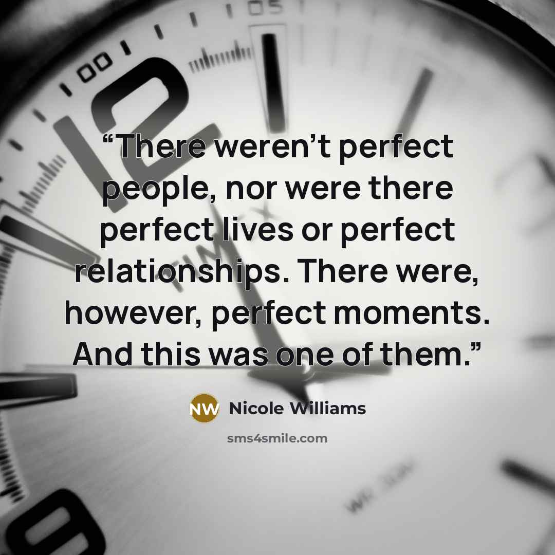 “There weren’t perfect people, nor were there perfect lives or perfect relationships. There were, however, perfect moments. And this was one of them.” quote by Nicole Williams