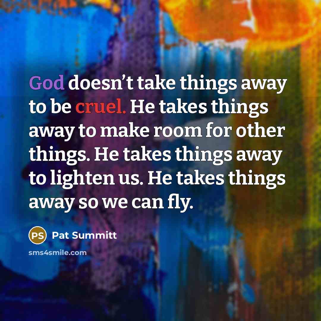 “God doesn’t take things away to be cruel. He takes things away to make room for other things. He takes things away to lighten us. He takes things away so we can fly.” quote by Pat Summitt