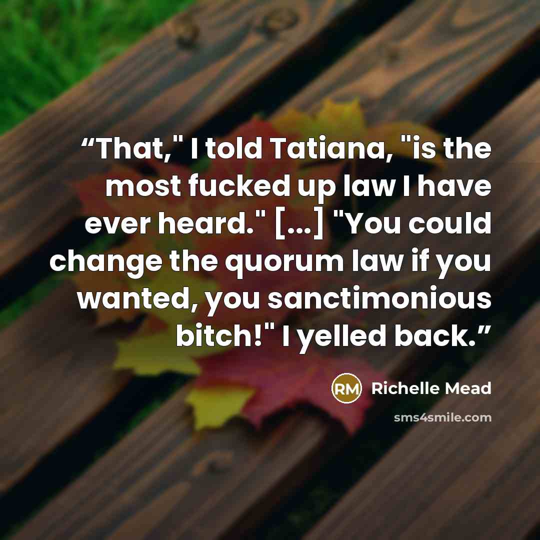 “That," I told Tatiana, "is the most fucked up law I have ever heard." [...] "You could change the quorum law if you wanted, you sanctimonious bitch!" I yelled back.” quote by Richelle Mead