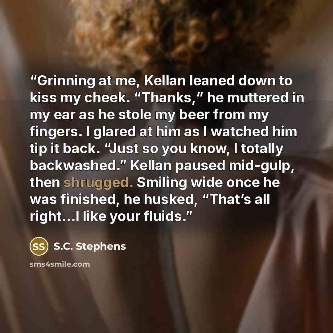 “Grinning at me, Kellan leaned down to kiss my cheek. “Thanks,” he muttered in my ear as he stole my beer from my fingers. I glared at him as I watched him tip it back. “Just so you know, I totally backwashed.” Kellan paused mid-gulp, then shrugged. Smiling wide once he was finished, he husked…” quote by S.C. Stephens