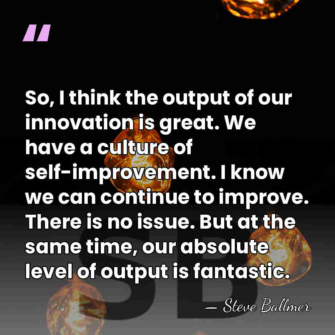 So, I think the output of our innovation is great. We have&hellip; - Steve Ballmer