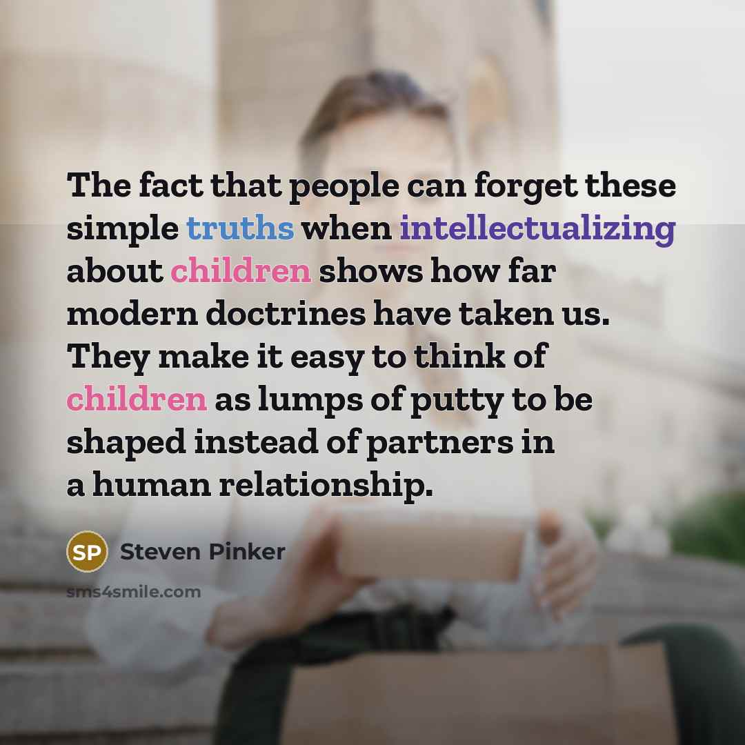 “The fact that people can forget these simple truths when intellectualizing about children shows how far modern doctrines have taken us. They make it easy to think of children as lumps of putty to be shaped instead of partners in a human relationship.” quote by Steven Pinker