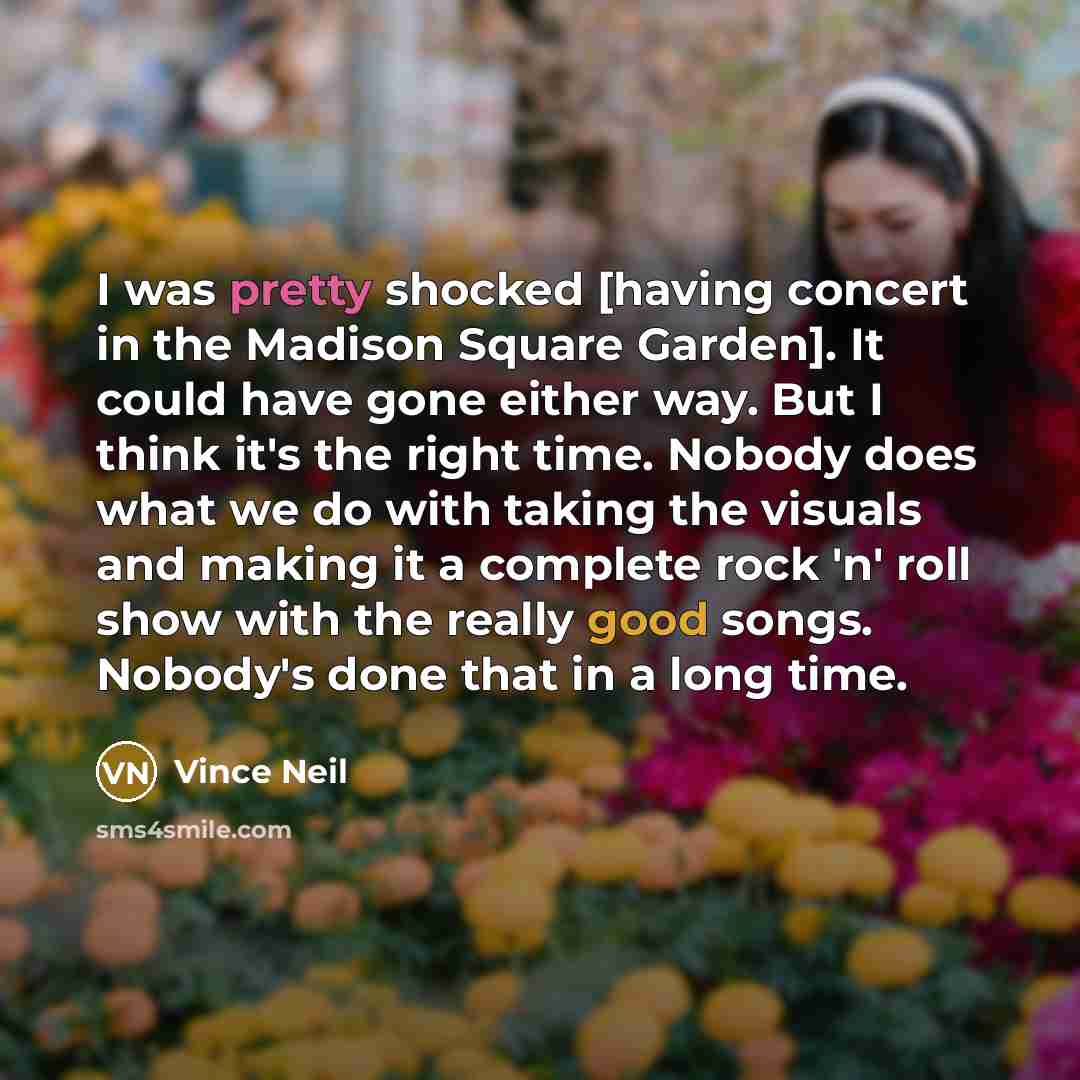 “I was pretty shocked [having concert in the Madison Square Garden]. It could have gone either way. But I think it's the right time. Nobody does what we do with taking the visuals and making it a complete rock 'n' roll show with the really good songs. Nobody's done that in a long time.” quote by Vince Neil
