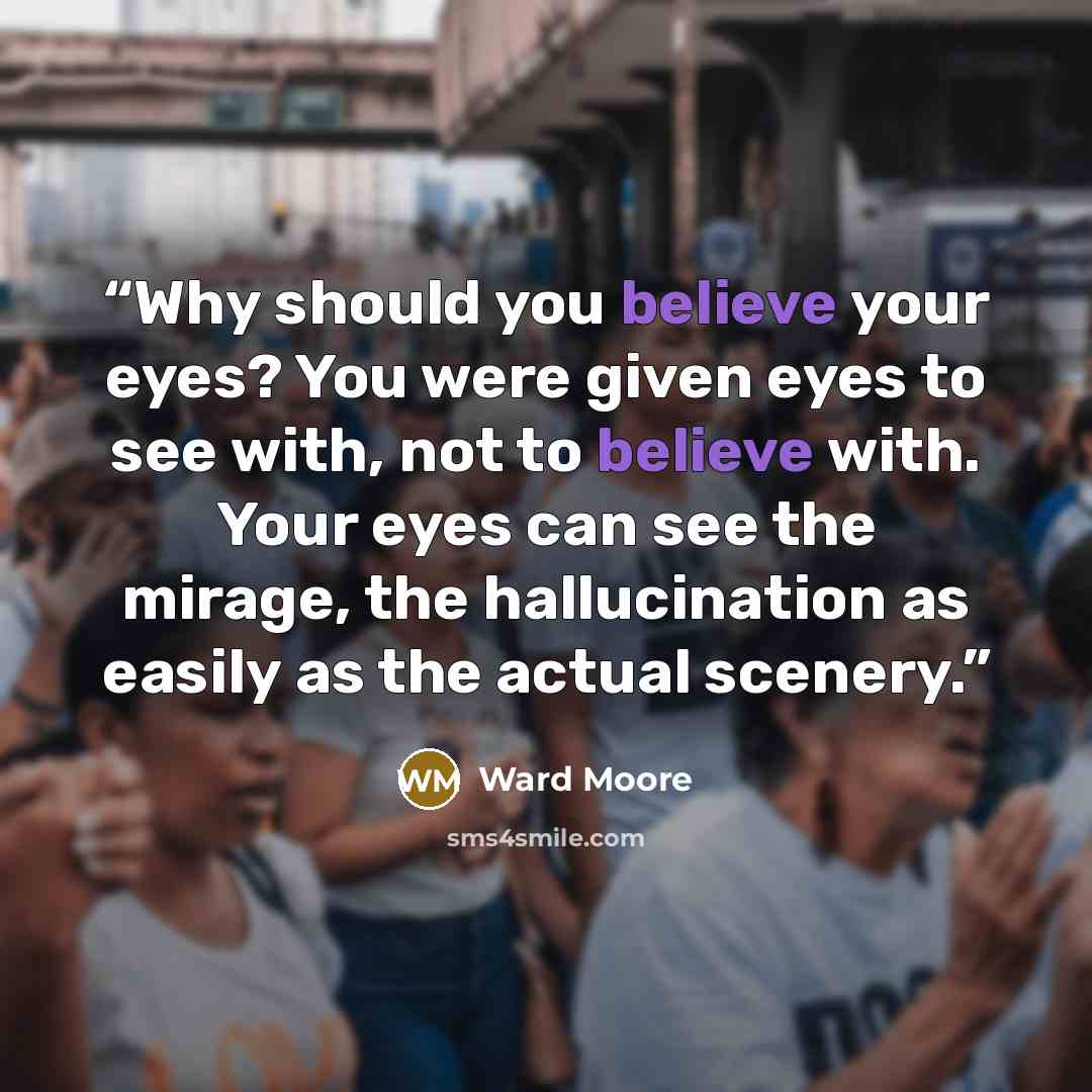 “Why should you believe your eyes? You were given eyes to see with, not to believe with. Your eyes can see the mirage, the hallucination as easily as the actual scenery.” quote by Ward Moore