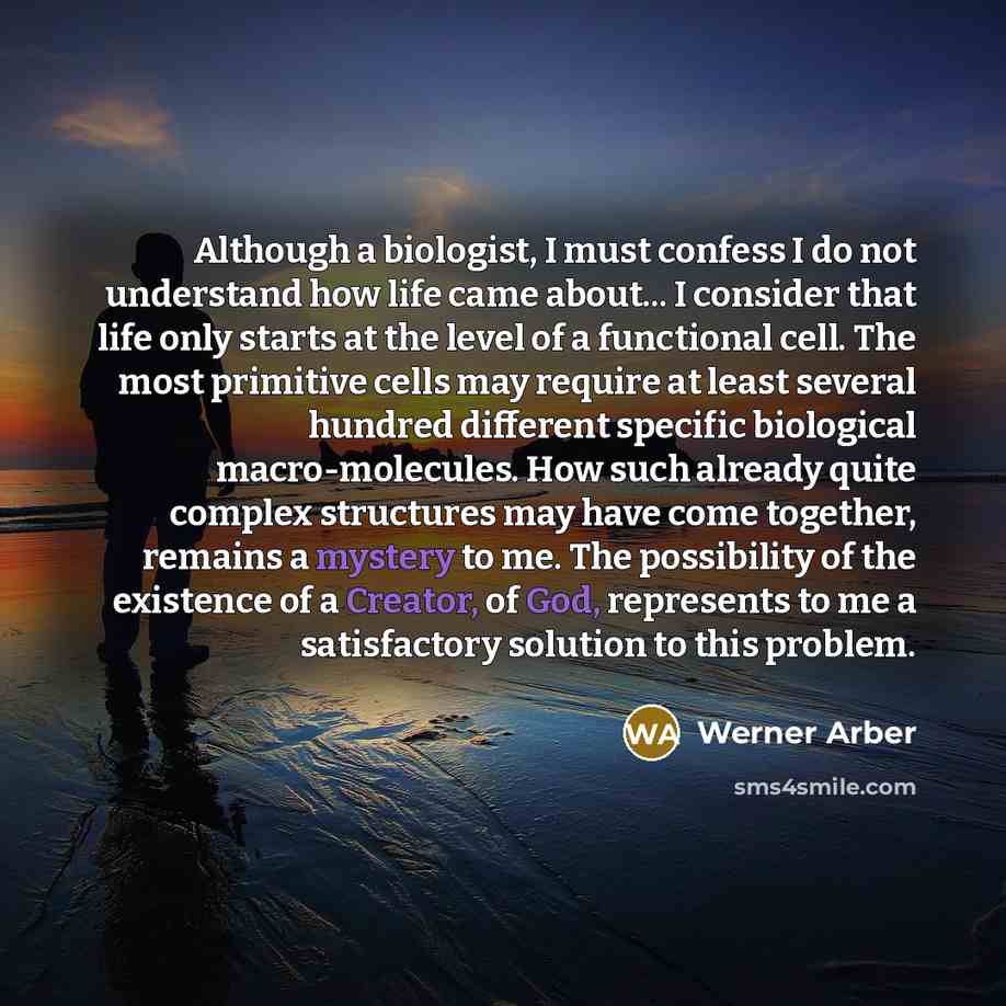 “Although a biologist, I must confess I do not understand how life came about... I consider that life only starts at the level of a functional cell. The most primitive cells may require at least several hundred different specific biological macro-molecules. How such already quite complex structures…” quote by Werner Arber