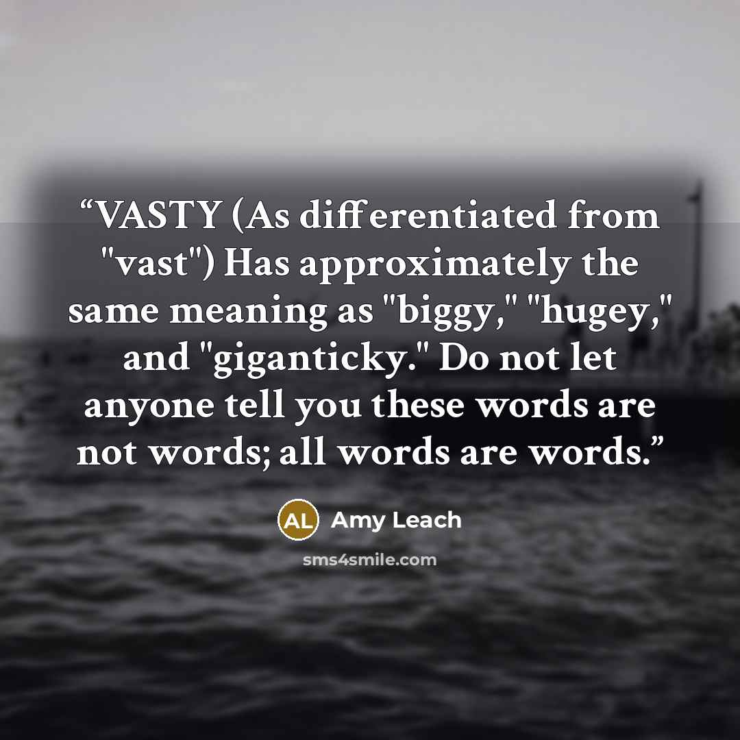 “VASTY (As differentiated from "vast") Has approximately the same meaning as "biggy," "hugey," and "giganticky." Do not let anyone tell you these words are not words; all words are words.” quote by Amy Leach