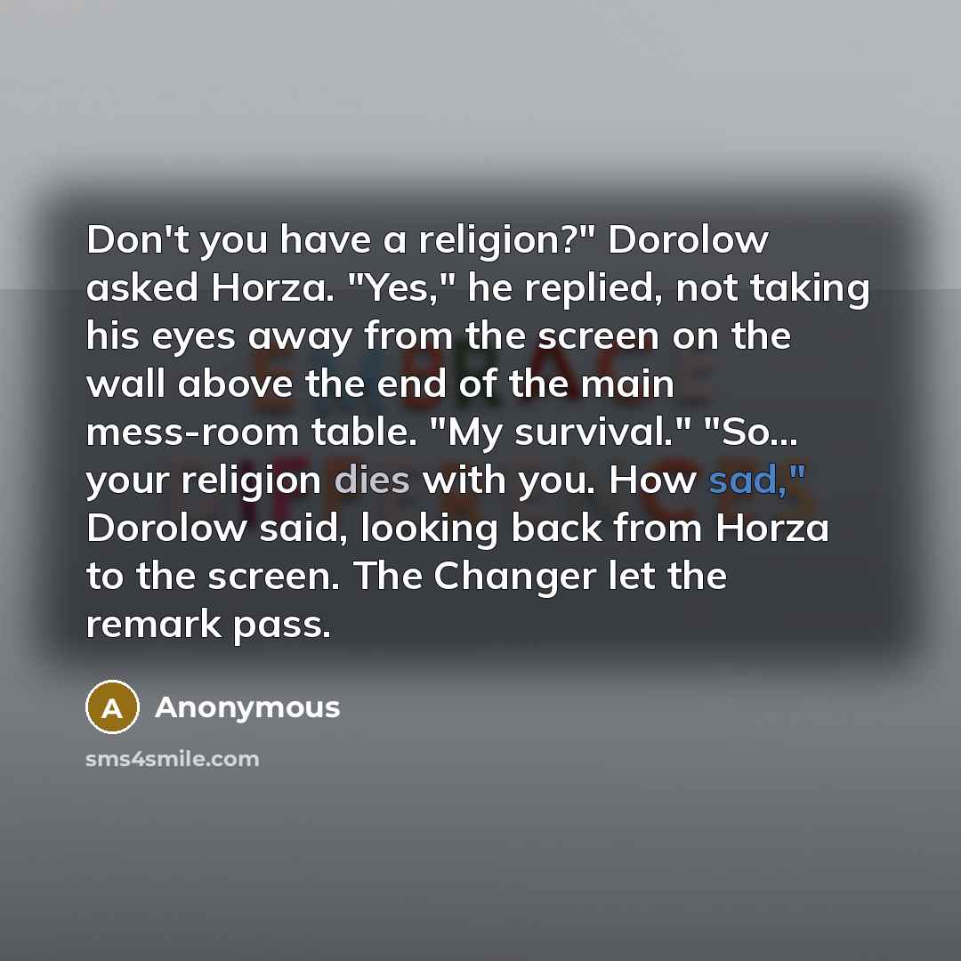 “Don't you have a religion?" Dorolow asked Horza. "Yes," he replied, not taking his eyes away from the screen on the wall above the end of the main mess-room table. "My survival." "So... your religion dies with you. How sad," Dorolow said, looking back from Horza to the screen. The Changer let the…” quote by Anonymous
