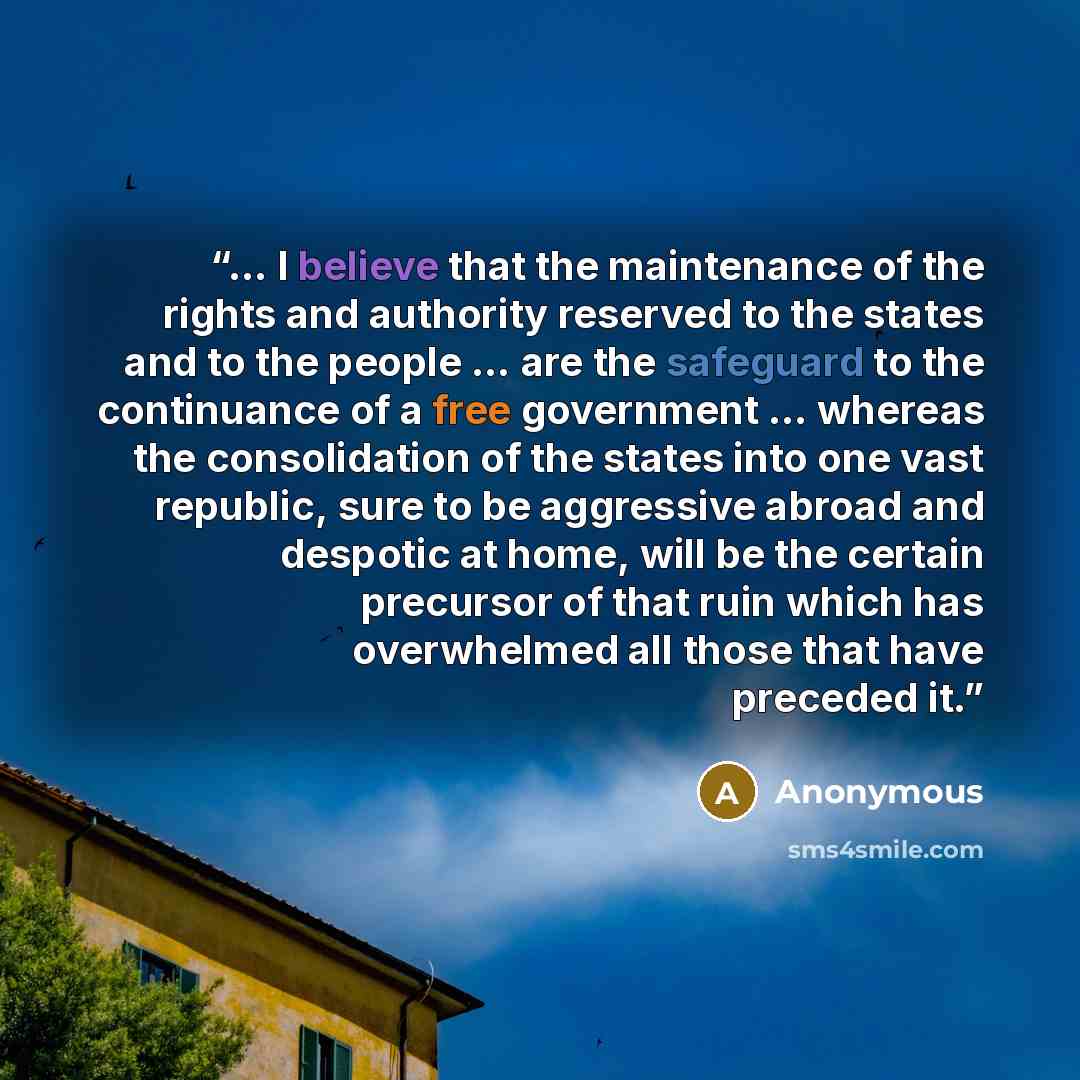 “… I believe that the maintenance of the rights and authority reserved to the states and to the people … are the safeguard to the continuance of a free government … whereas the consolidation of the states into one vast republic, sure to be aggressive abroad and despotic at home, will be the certain…” quote by Anonymous