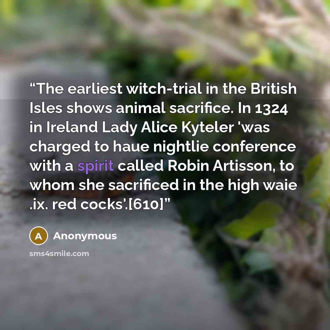 “The earliest witch-trial in the British Isles shows animal sacrifice. In 1324 in Ireland Lady Alice Kyteler 'was charged to haue nightlie conference with a spirit called Robin Artisson, to whom she sacrificed in the high waie .ix. red cocks'.[610]” quote by Anonymous