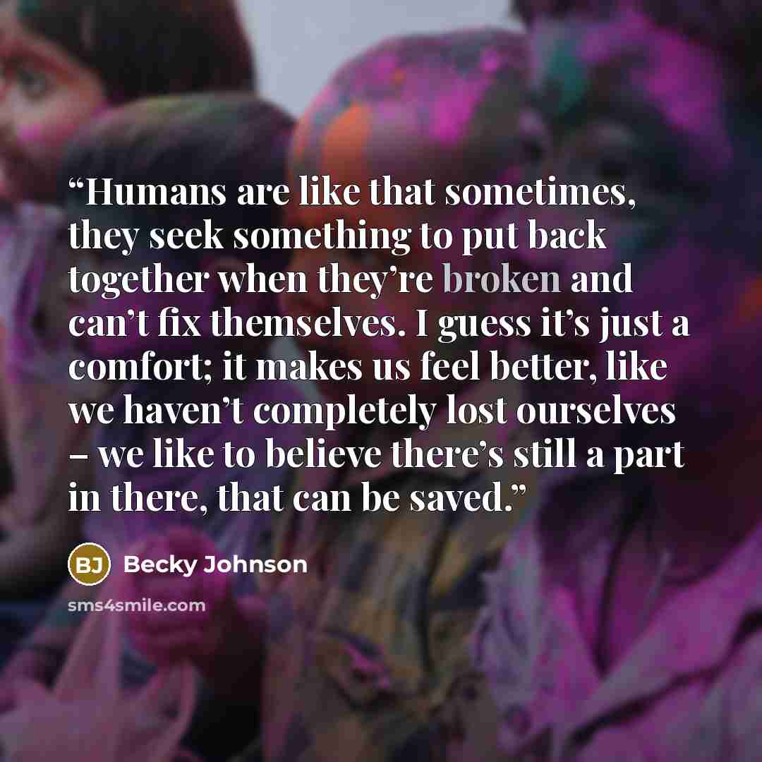 “Humans are like that sometimes, they seek something to put back together when they’re broken and can’t fix themselves. I guess it’s just a comfort; it makes us feel better, like we haven’t completely lost ourselves – we like to believe there’s still a part in there, that can be saved.” quote by Becky Johnson
