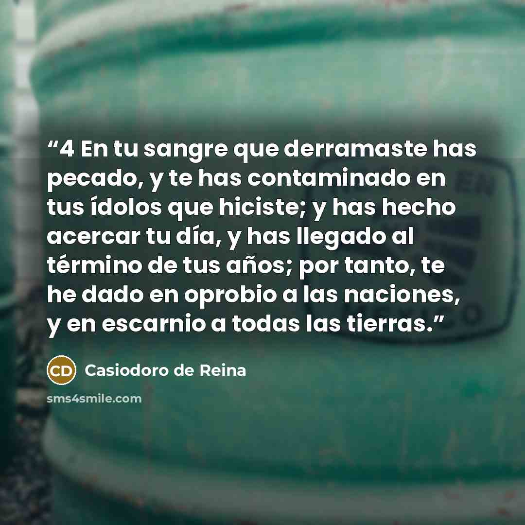 “4 En tu sangre que derramaste has pecado, y te has contaminado en tus ídolos que hiciste; y has hecho acercar tu día, y has llegado al término de tus años; por tanto, te he dado en oprobio a las naciones, y en escarnio a todas las tierras.” quote by Casiodoro de Reina