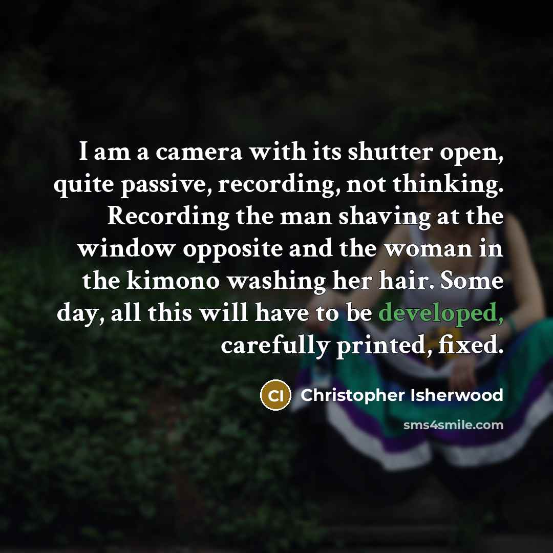 “I am a camera with its shutter open, quite passive, recording, not thinking. Recording the man shaving at the window opposite and the woman in the kimono washing her hair. Some day, all this will have to be developed, carefully printed, fixed.” quote by Christopher Isherwood