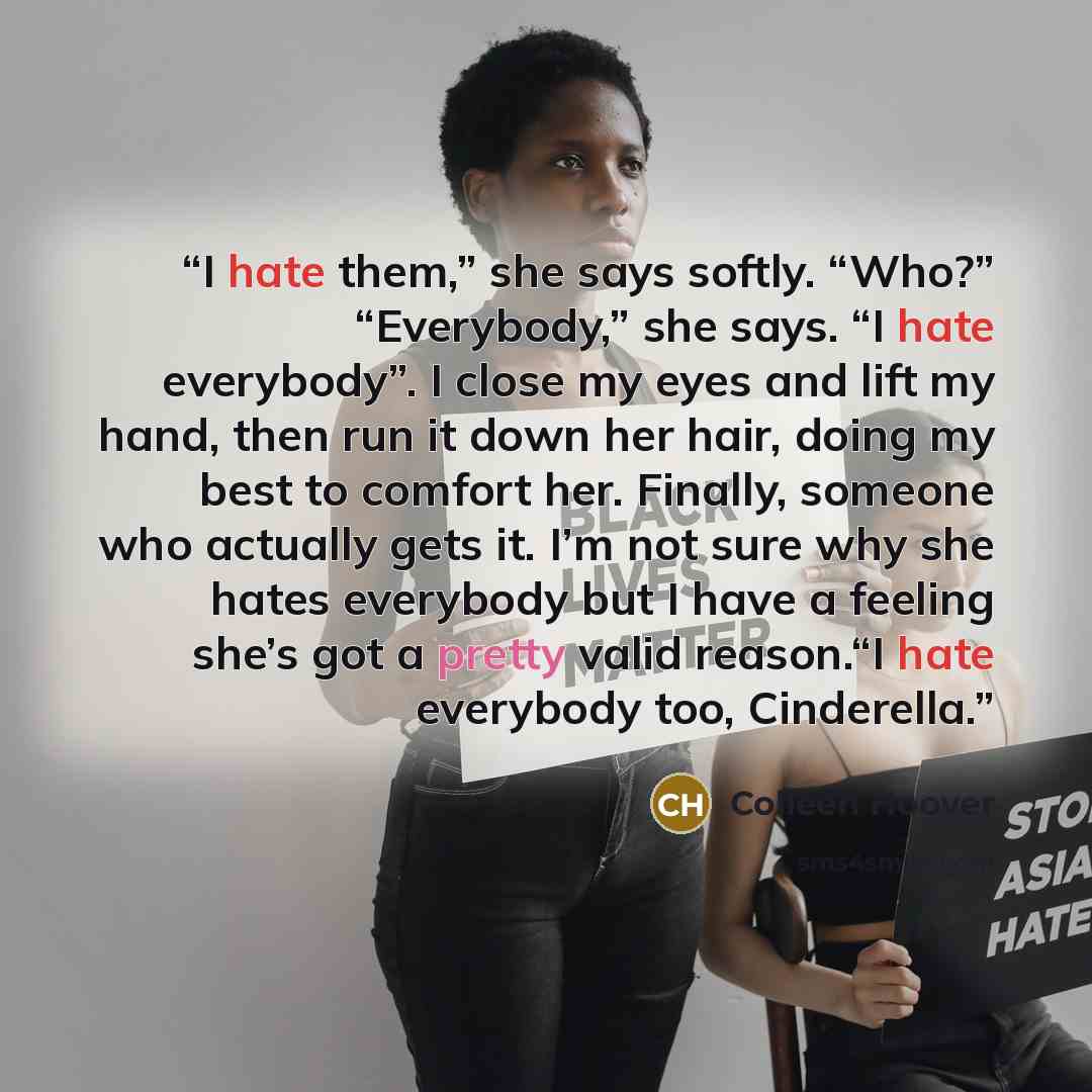 “I hate them,” she says softly. “Who?” “Everybody,” she says. “I hate everybody”. I close my eyes and lift my hand, then run it down her hair, doing my best to comfort her. Finally, someone who actually gets it. I’m not sure why she hates everybody but I have a feeling she’s got a pretty valid…” quote by Colleen Hoover