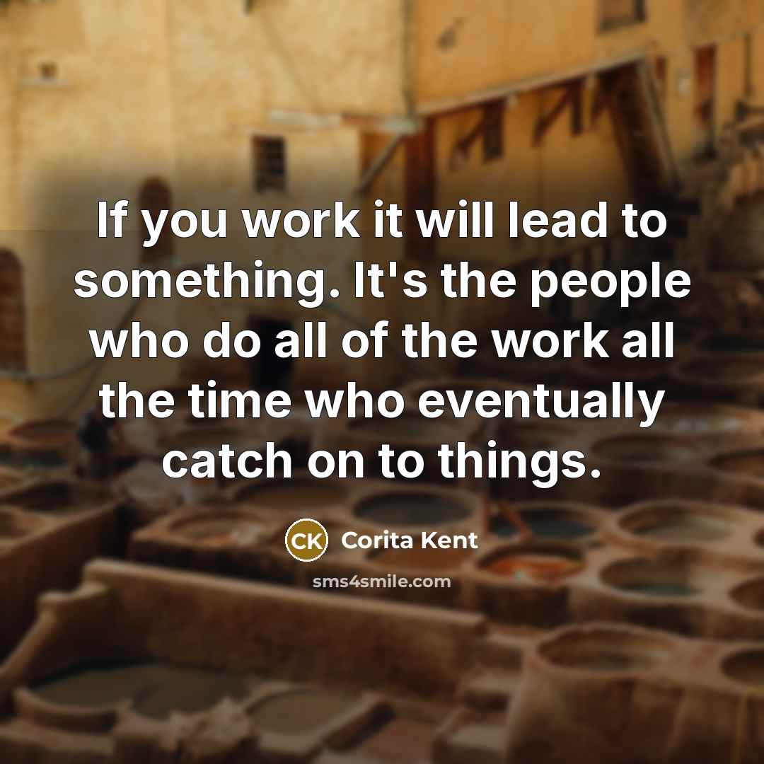 “If you work it will lead to something. It's the people who do all of the work all the time who eventually catch on to things.” quote by Corita Kent