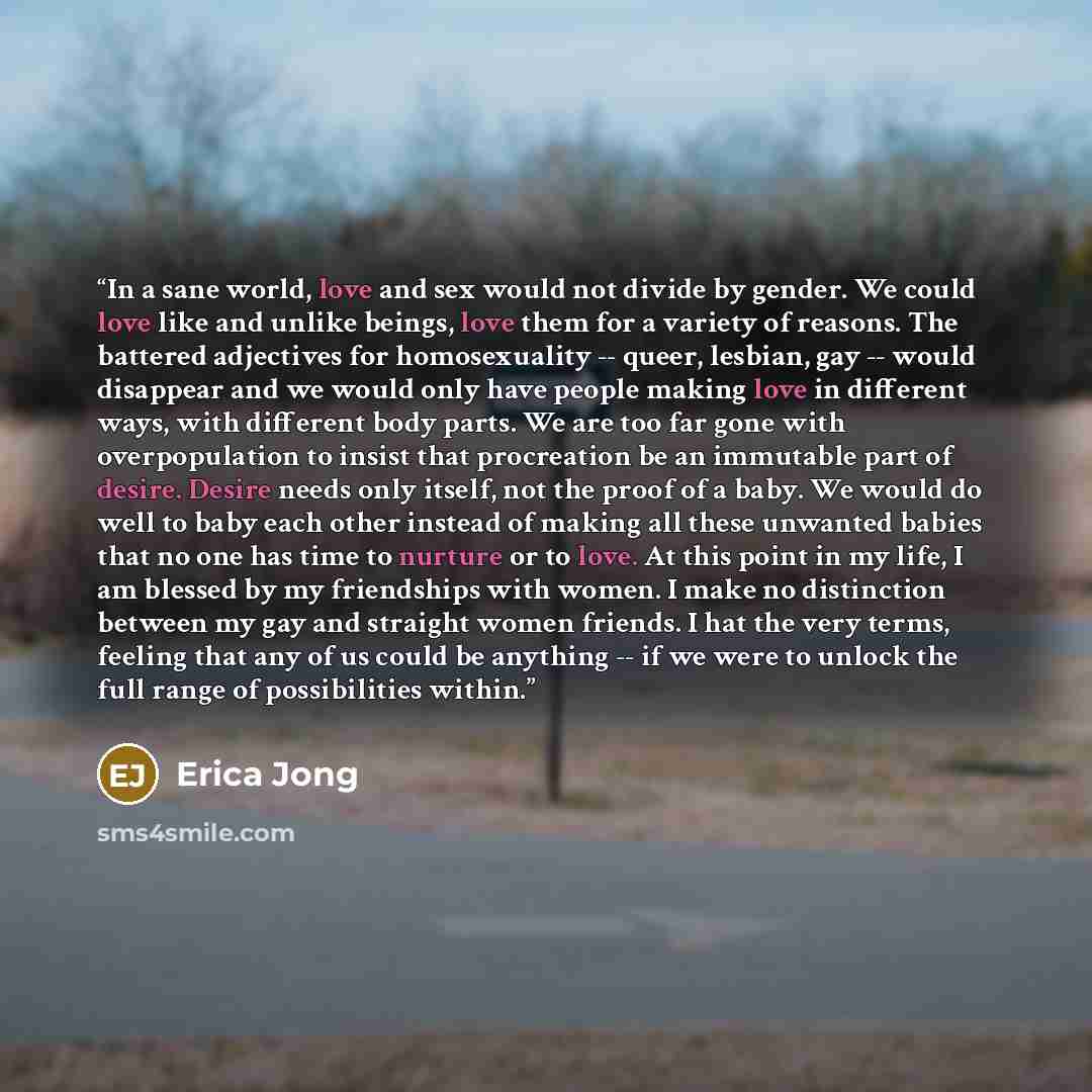 “In a sane world, love and sex would not divide by gender. We could love like and unlike beings, love them for a variety of reasons. The battered adjectives for homosexuality -- queer, lesbian, gay -- would disappear and we would only have people making love in different ways, with different body…” quote by Erica Jong