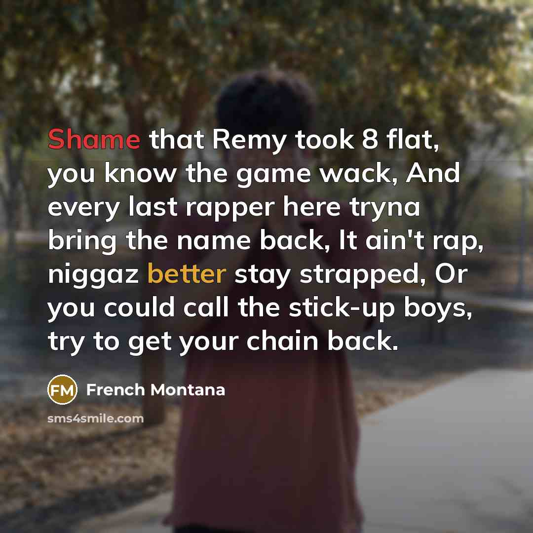 “Shame that Remy took 8 flat, you know the game wack, And every last rapper here tryna bring the name back, It ain't rap, niggaz better stay strapped, Or you could call the stick-up boys, try to get your chain back.” quote by French Montana
