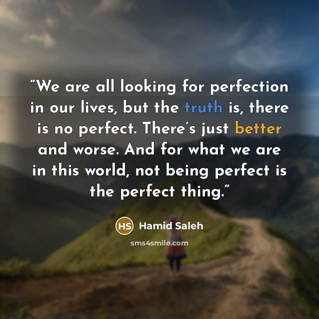 “We are all looking for perfection in our lives, but the truth is, there is no perfect. There’s just better and worse. And for what we are in this world, not being perfect is the perfect thing.” quote by Hamid Saleh