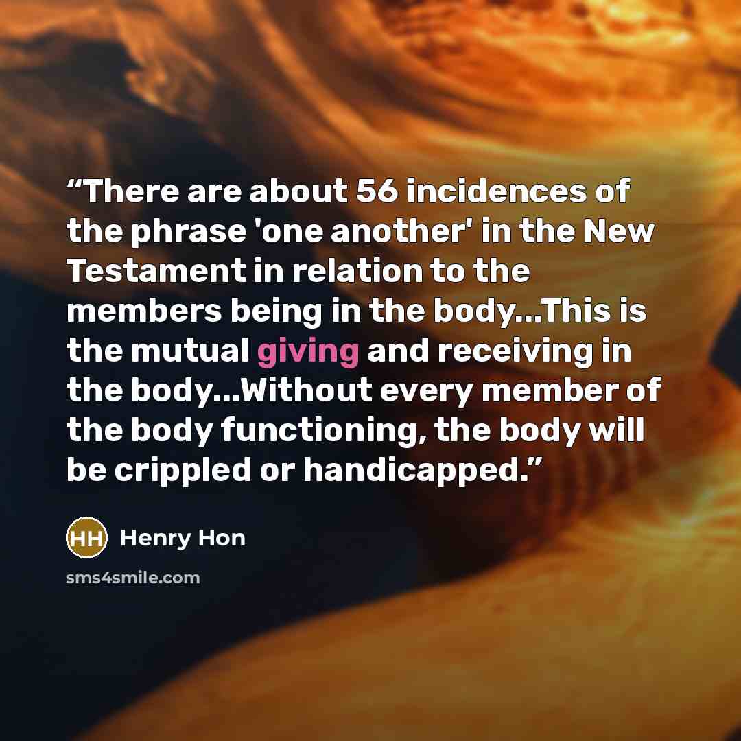 “There are about 56 incidences of the phrase 'one another' in the New Testament in relation to the members being in the body...This is the mutual giving and receiving in the body...Without every member of the body functioning, the body will be crippled or handicapped.” quote by Henry Hon