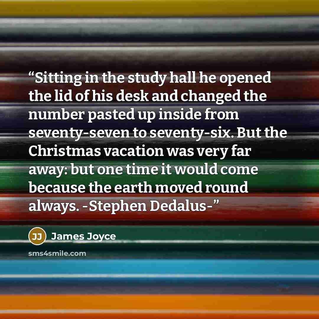 “Sitting in the study hall he opened the lid of his desk and changed the number pasted up inside from seventy-seven to seventy-six. But the Christmas vacation was very far away: but one time it would come because the earth moved round always. -Stephen Dedalus-” quote by James Joyce
