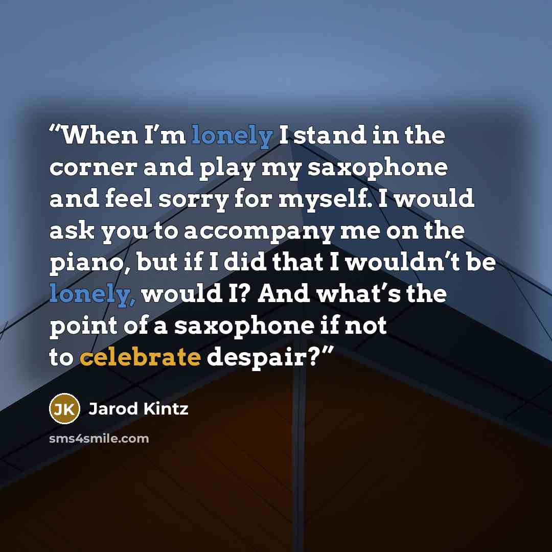 “When I’m lonely I stand in the corner and play my saxophone and feel sorry for myself. I would ask you to accompany me on the piano, but if I did that I wouldn’t be lonely, would I? And what’s the point of a saxophone if not to celebrate despair?” quote by Jarod Kintz
