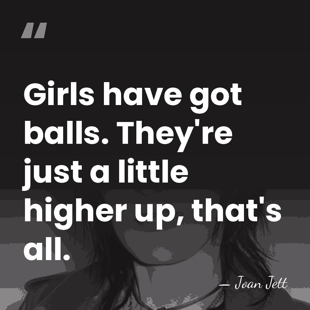 Girls have got balls. They're just a little higher up, that's all. - Joan Jett