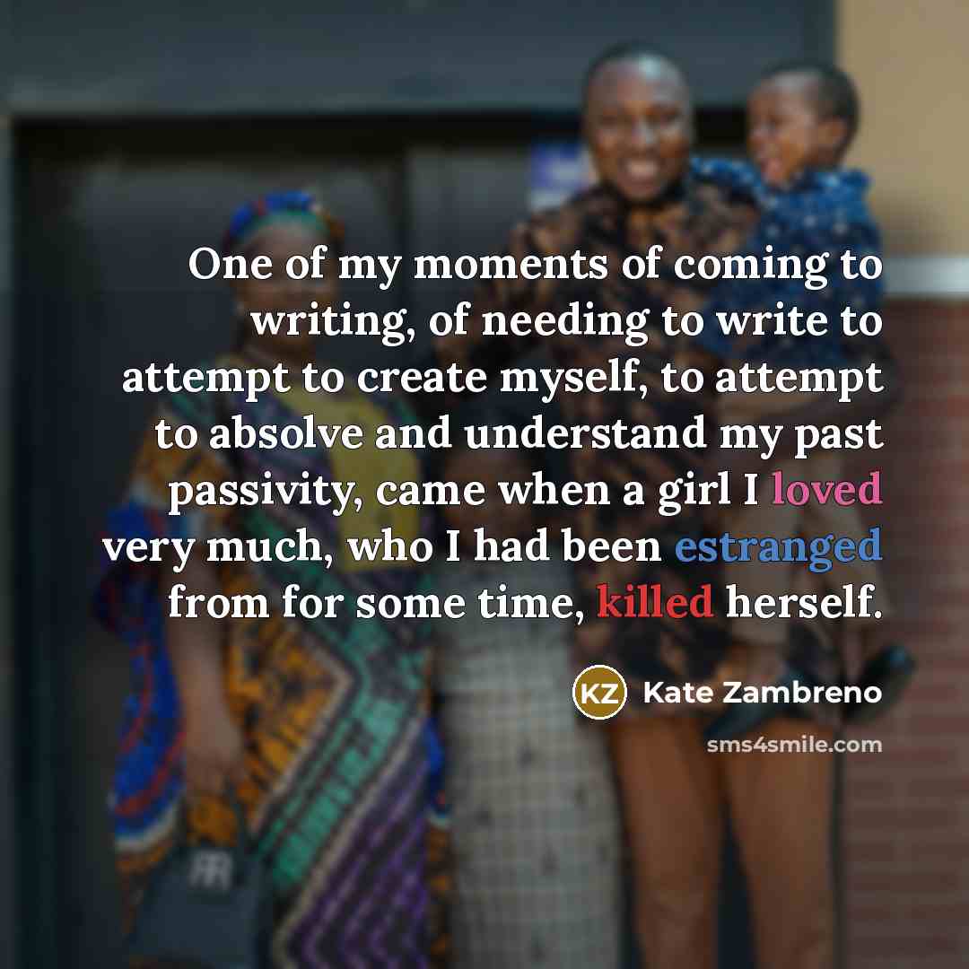 “One of my moments of coming to writing, of needing to write to attempt to create myself, to attempt to absolve and understand my past passivity, came when a girl I loved very much, who I had been estranged from for some time, killed herself.” quote by Kate Zambreno