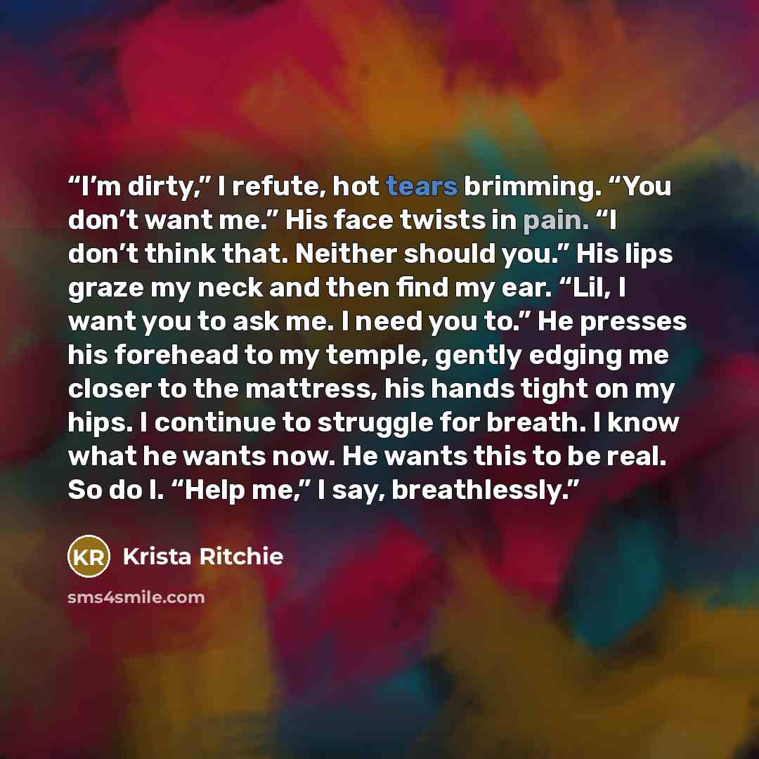 “I’m dirty,” I refute, hot tears brimming. “You don’t want me.” His face twists in pain. “I don’t think that. Neither should you.” His lips graze my neck and then find my ear. “Lil, I want you to ask me. I need you to.” He presses his forehead to my temple, gently edging me closer to the mattress…” quote by Krista Ritchie