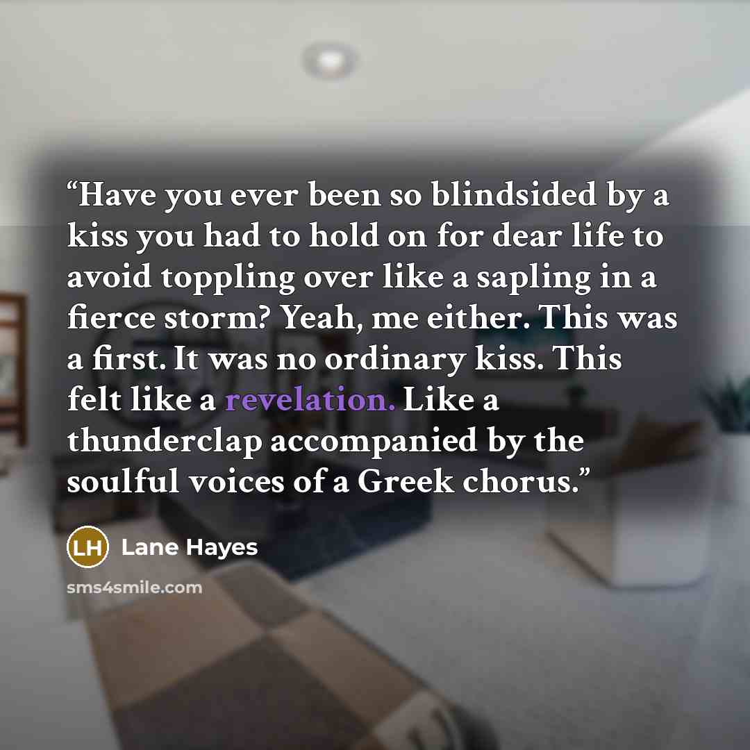 “Have you ever been so blindsided by a kiss you had to hold on for dear life to avoid toppling over like a sapling in a fierce storm? Yeah, me either. This was a first. It was no ordinary kiss. This felt like a revelation. Like a thunderclap accompanied by the soulful voices of a Greek chorus.” quote by Lane Hayes