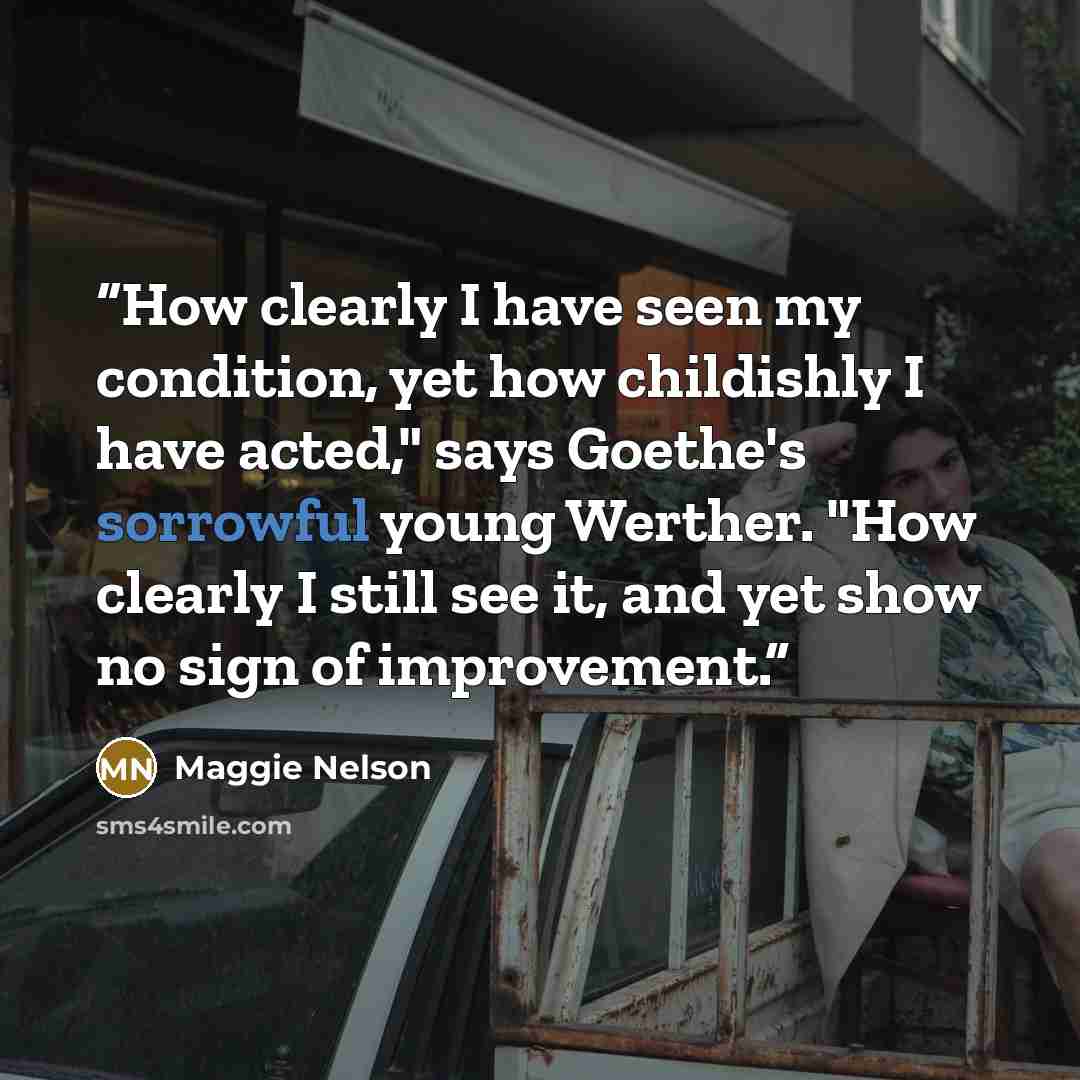 “How clearly I have seen my condition, yet how childishly I have acted," says Goethe's sorrowful young Werther. "How clearly I still see it, and yet show no sign of improvement.” quote by Maggie Nelson