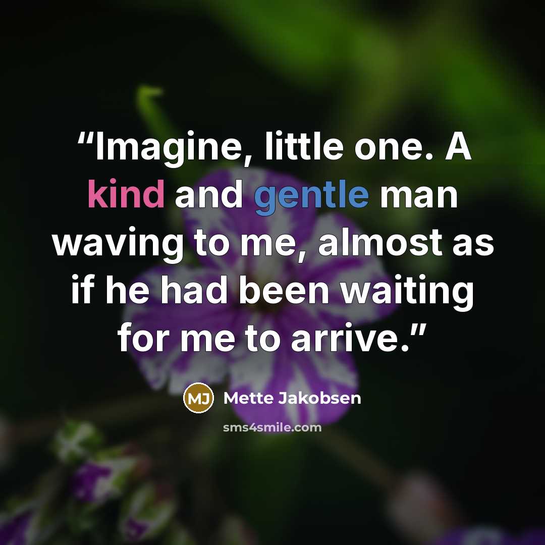 “Imagine, little one. A kind and gentle man waving to me, almost as if he had been waiting for me to arrive.” quote by Mette Jakobsen