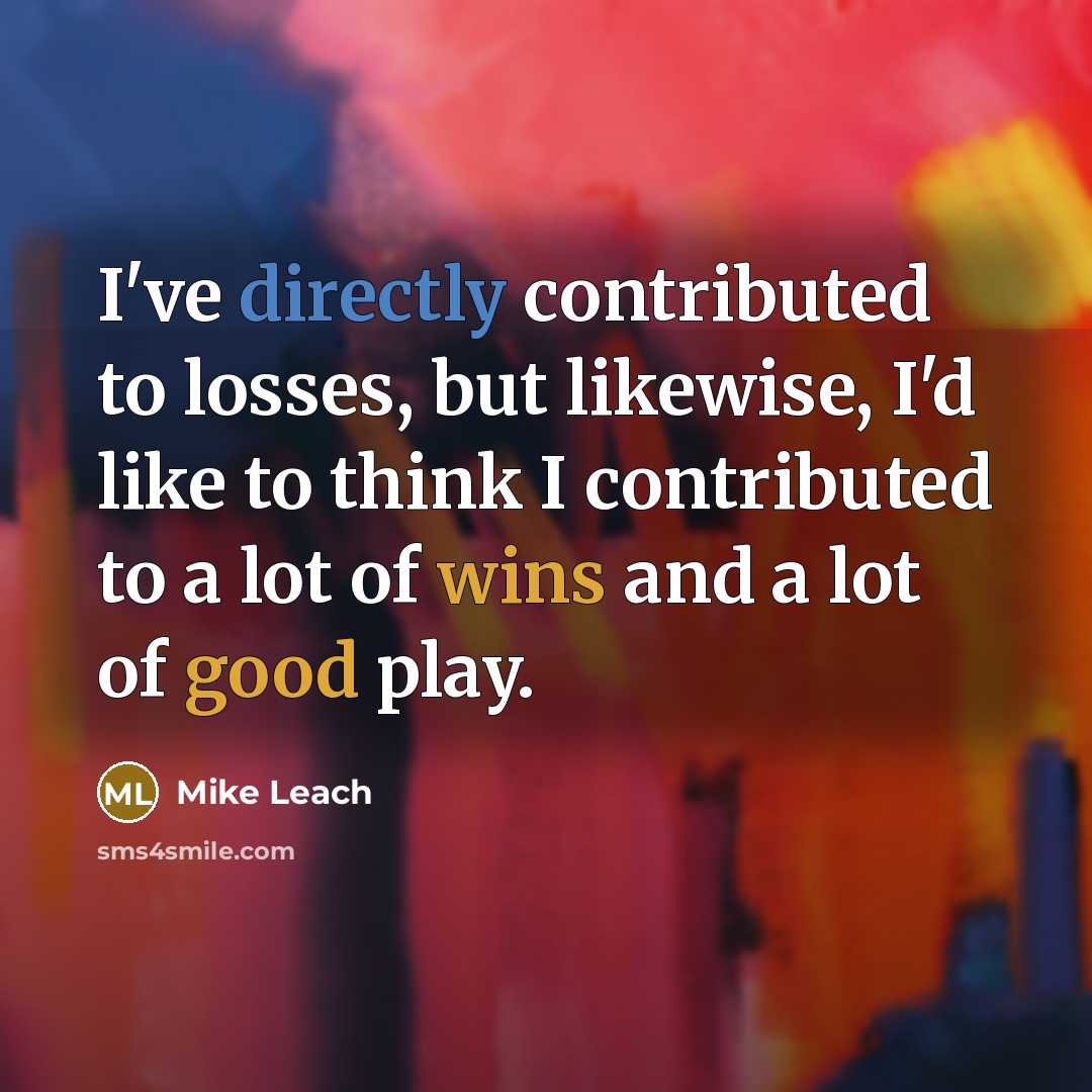“I've directly contributed to losses, but likewise, I'd like to think I contributed to a lot of wins and a lot of good play.” quote by Mike Leach