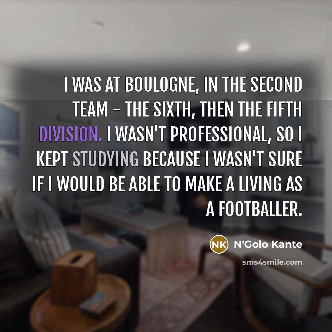 “I was at Boulogne, in the second team - the sixth, then the fifth division. I wasn't professional, so I kept studying because I wasn't sure if I would be able to make a living as a footballer.” quote by N'Golo Kante