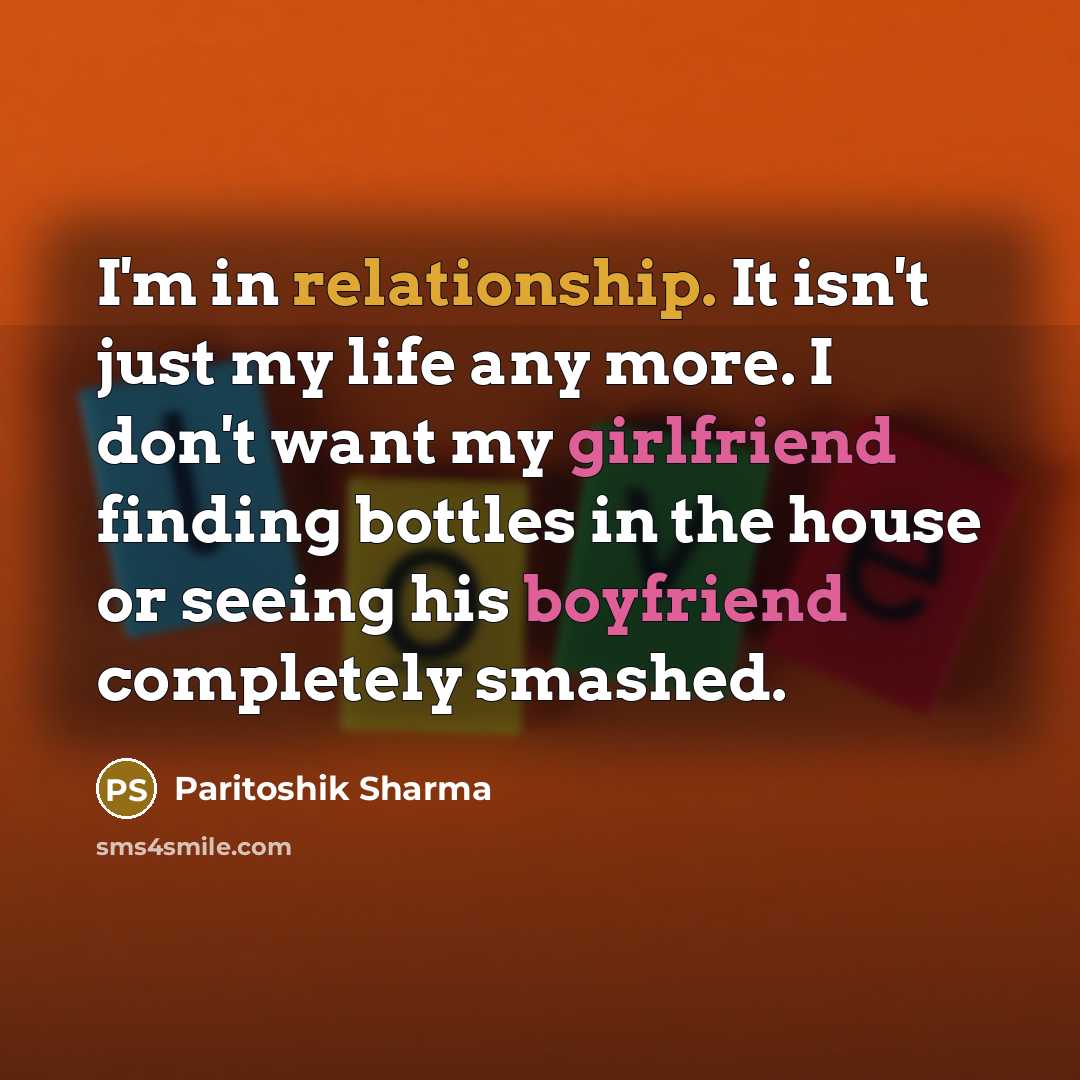 “I'm in relationship. It isn't just my life any more. I don't want my girlfriend finding bottles in the house or seeing his boyfriend completely smashed.” quote by Paritoshik Sharma