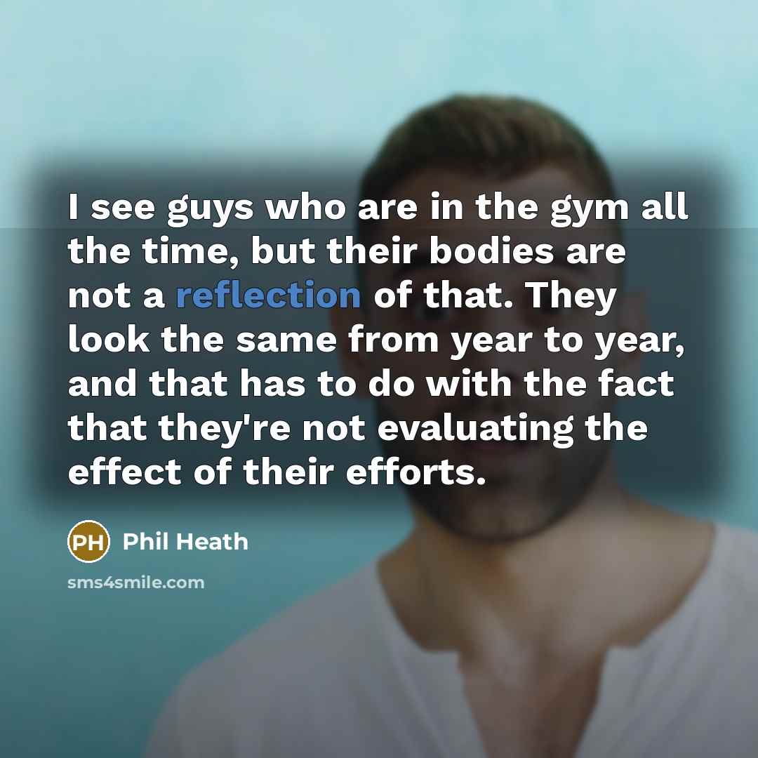 “I see guys who are in the gym all the time, but their bodies are not a reflection of that. They look the same from year to year, and that has to do with the fact that they're not evaluating the effect of their efforts.” quote by Phil Heath
