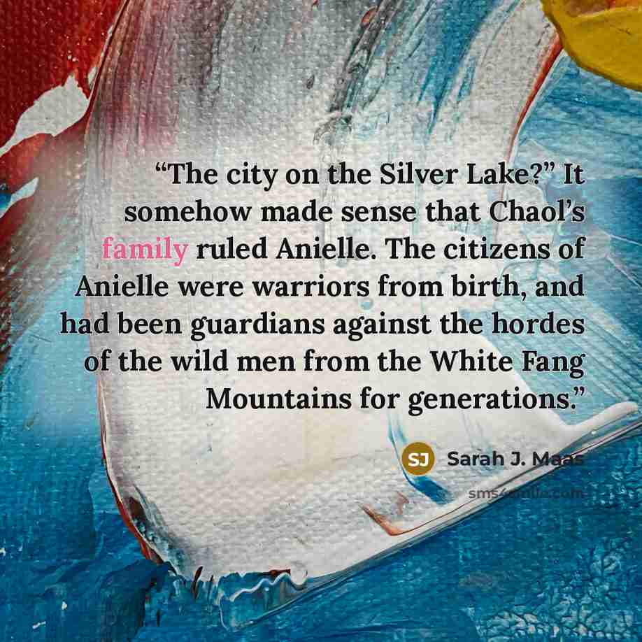 “The city on the Silver Lake?” It somehow made sense that Chaol’s family ruled Anielle. The citizens of Anielle were warriors from birth, and had been guardians against the hordes of the wild men from the White Fang Mountains for generations.” quote by Sarah J. Maas