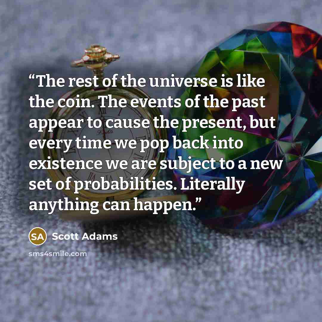 “The rest of the universe is like the coin. The events of the past appear to cause the present, but every time we pop back into existence we are subject to a new set of probabilities. Literally anything can happen.” quote by Scott Adams