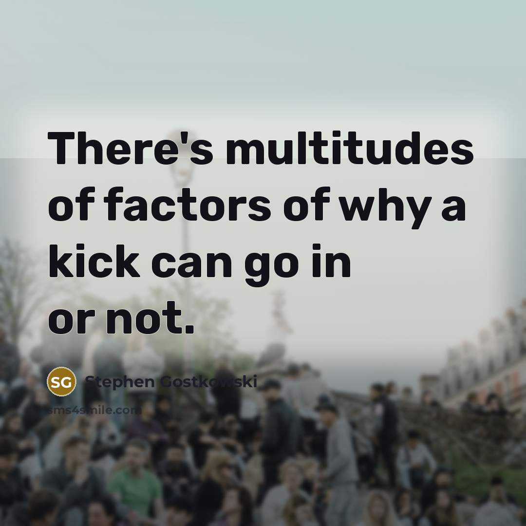“There's multitudes of factors of why a kick can go…” quote by Stephen Gostkowski