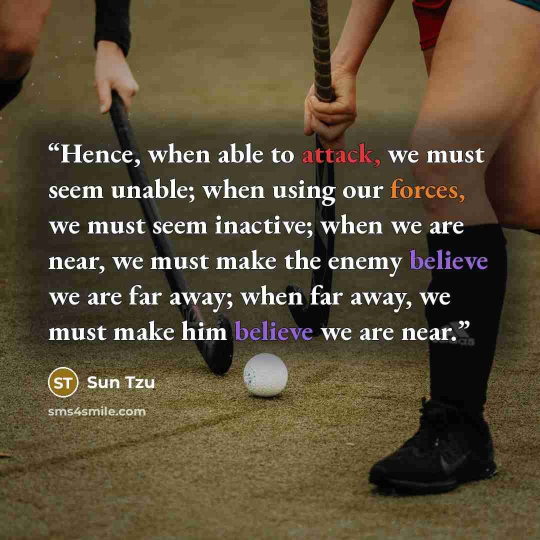 “Hence, when able to attack, we must seem unable; when using our forces, we must seem inactive; when we are near, we must make the enemy believe we are far away; when far away, we must make him believe we are near.” quote by Sun Tzu