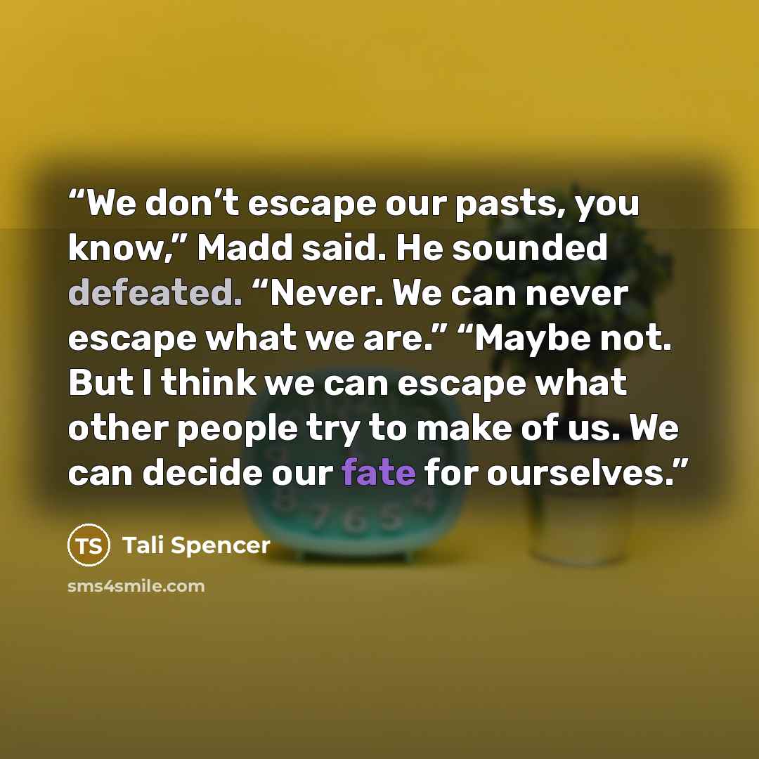 “We don’t escape our pasts, you know,” Madd said. He sounded defeated. “Never. We can never escape what we are.” “Maybe not. But I think we can escape what other people try to make of us. We can decide our fate for ourselves.” quote by Tali Spencer