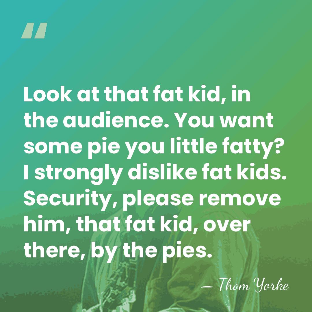 Look at that fat kid, in the audience. You want some pie&hellip; - Thom Yorke