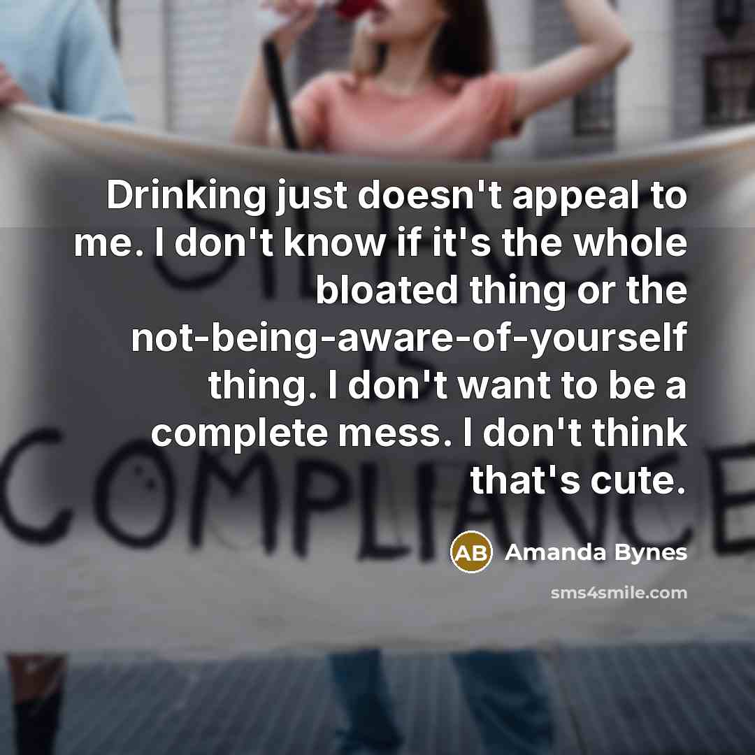 “Drinking just doesn't appeal to me. I don't know if it's the whole bloated thing or the not-being-aware-of-yourself thing. I don't want to be a complete mess. I don't think that's cute.” quote by Amanda Bynes