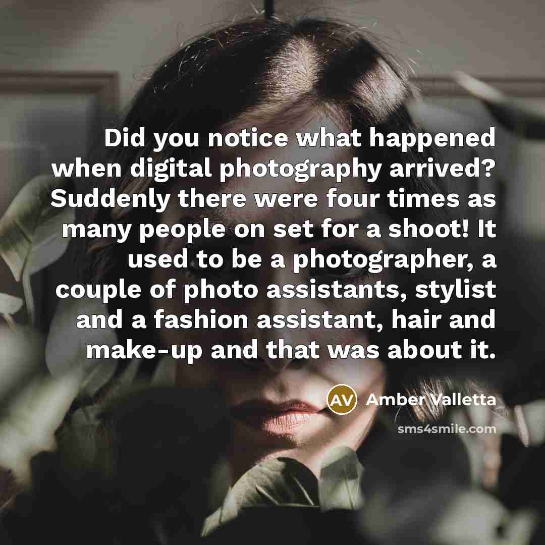 “Did you notice what happened when digital photography arrived? Suddenly there were four times as many people on set for a shoot! It used to be a photographer, a couple of photo assistants, stylist and a fashion assistant, hair and make-up and that was about it.” quote by Amber Valletta