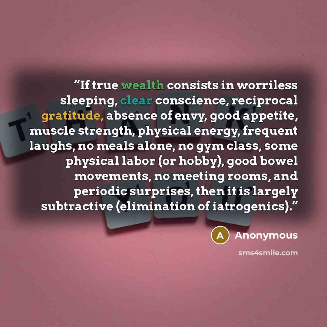 “If true wealth consists in worriless sleeping, clear conscience, reciprocal gratitude, absence of envy, good appetite, muscle strength, physical energy, frequent laughs, no meals alone, no gym class, some physical labor (or hobby), good bowel movements, no meeting rooms, and periodic surprises…” quote by Anonymous