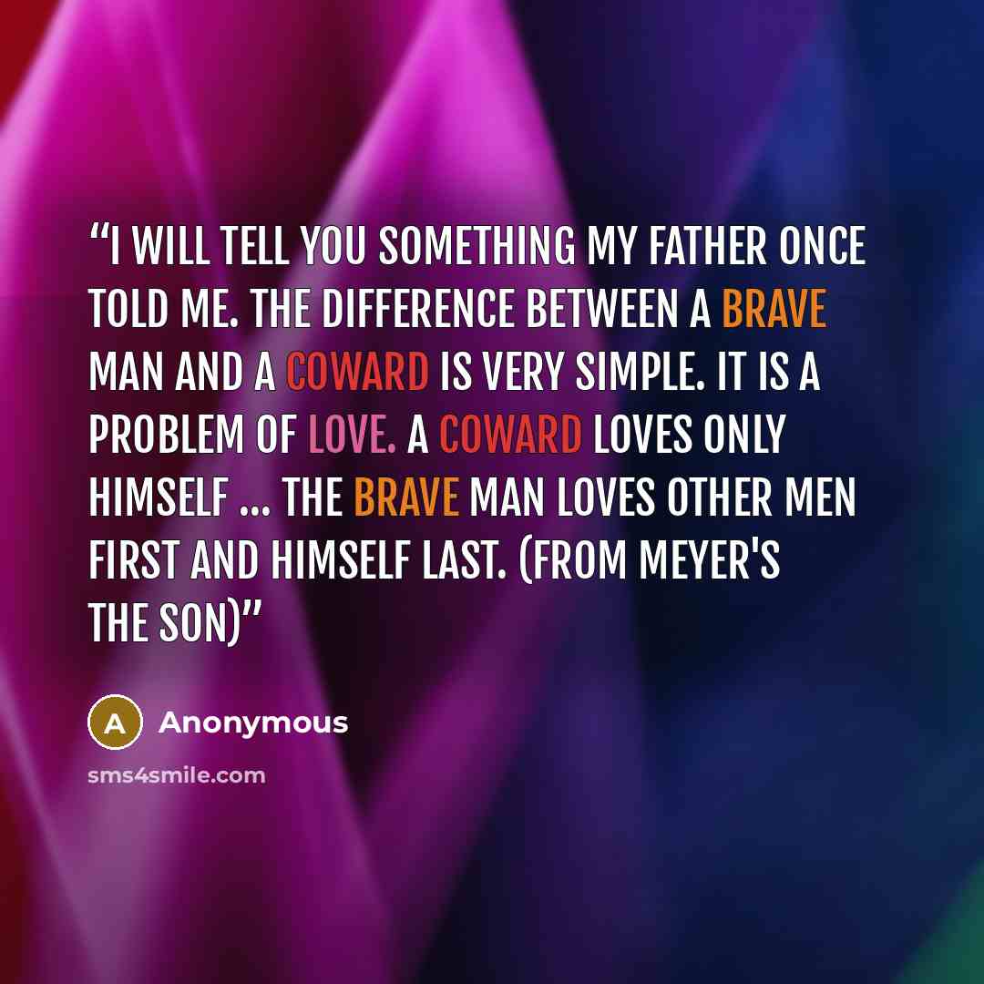 “I will tell you something my father once told me. The difference between a brave man and a coward is very simple. It is a problem of love. A coward loves only himself … The brave man loves other men first and himself last. (From Meyer's The Son)” quote by Anonymous