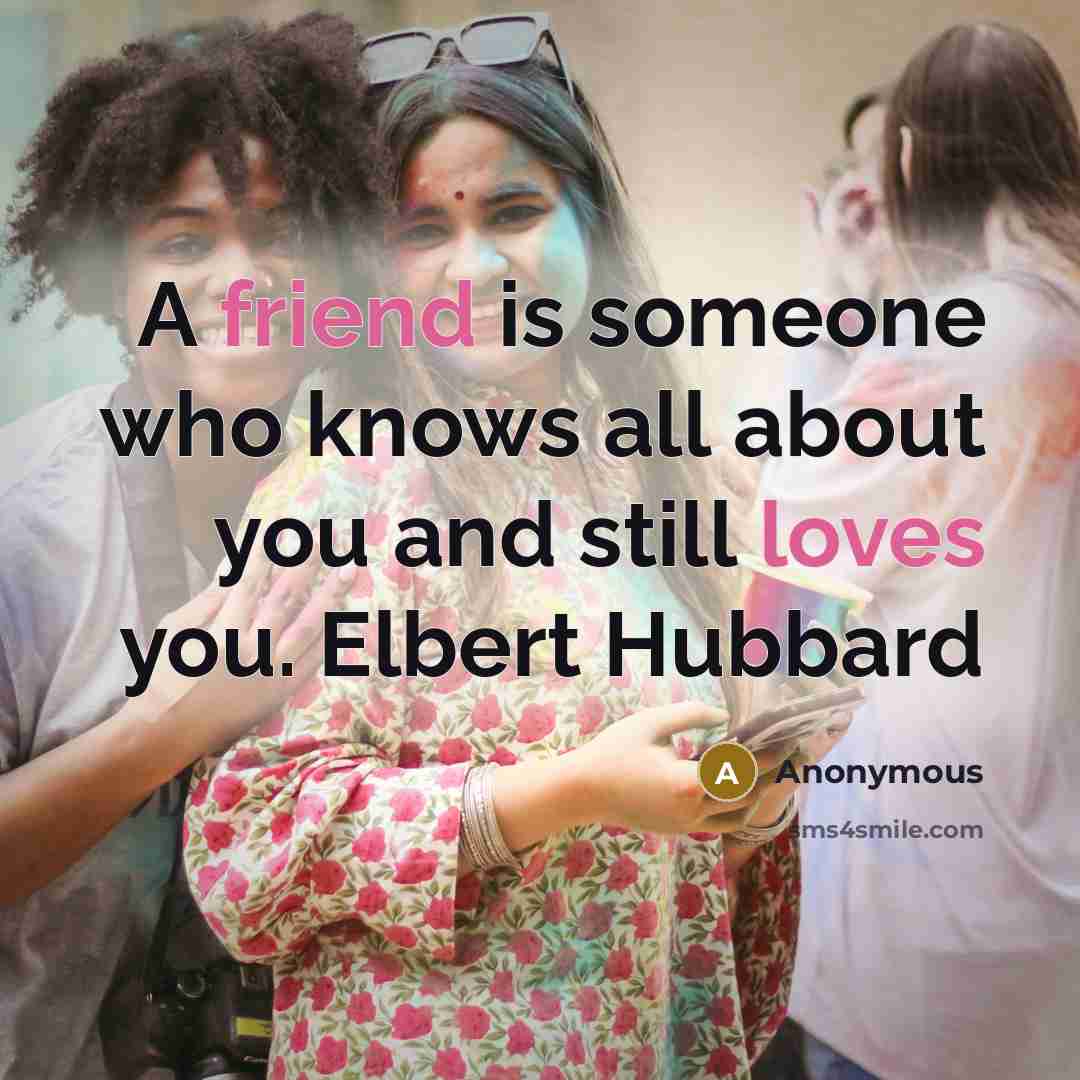 “A friend is someone who knows all about you and still loves you. Elbert Hubbard” quote by Anonymous