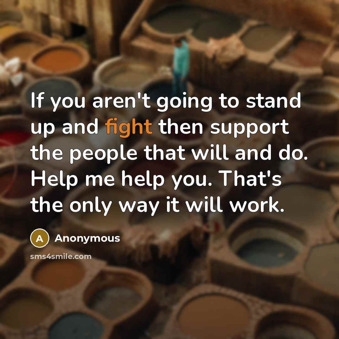 “If you aren't going to stand up and fight then support the people that will and do. Help me help you. That's the only way it will work.” quote by Anonymous