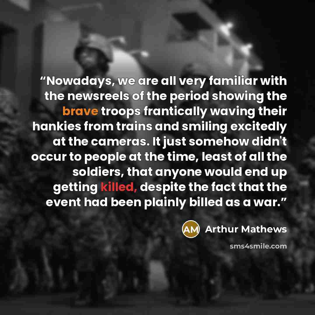 “Nowadays, we are all very familiar with the newsreels of the period showing the brave troops frantically waving their hankies from trains and smiling excitedly at the cameras. It just somehow didn't occur to people at the time, least of all the soldiers, that anyone would end up getting killed…” quote by Arthur Mathews