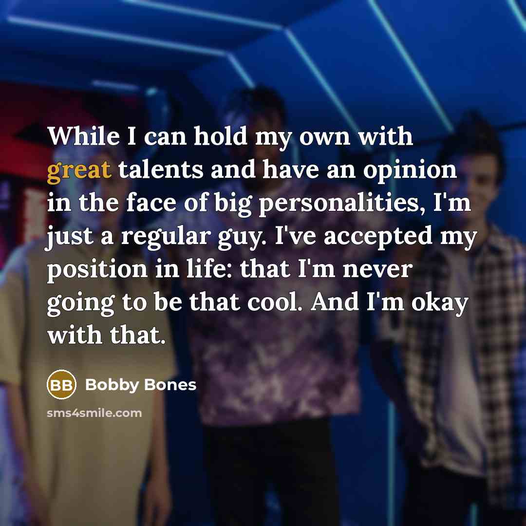 “While I can hold my own with great talents and have an opinion in the face of big personalities, I'm just a regular guy. I've accepted my position in life: that I'm never going to be that cool. And I'm okay with that.” quote by Bobby Bones
