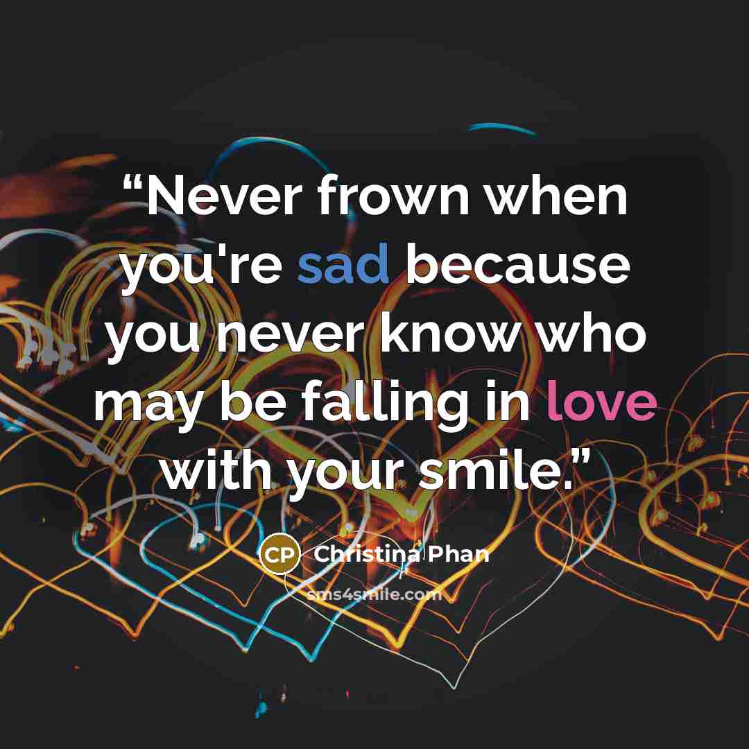 “Never frown when you're sad because you never know who may be falling in love with your smile.” quote by Christina Phan