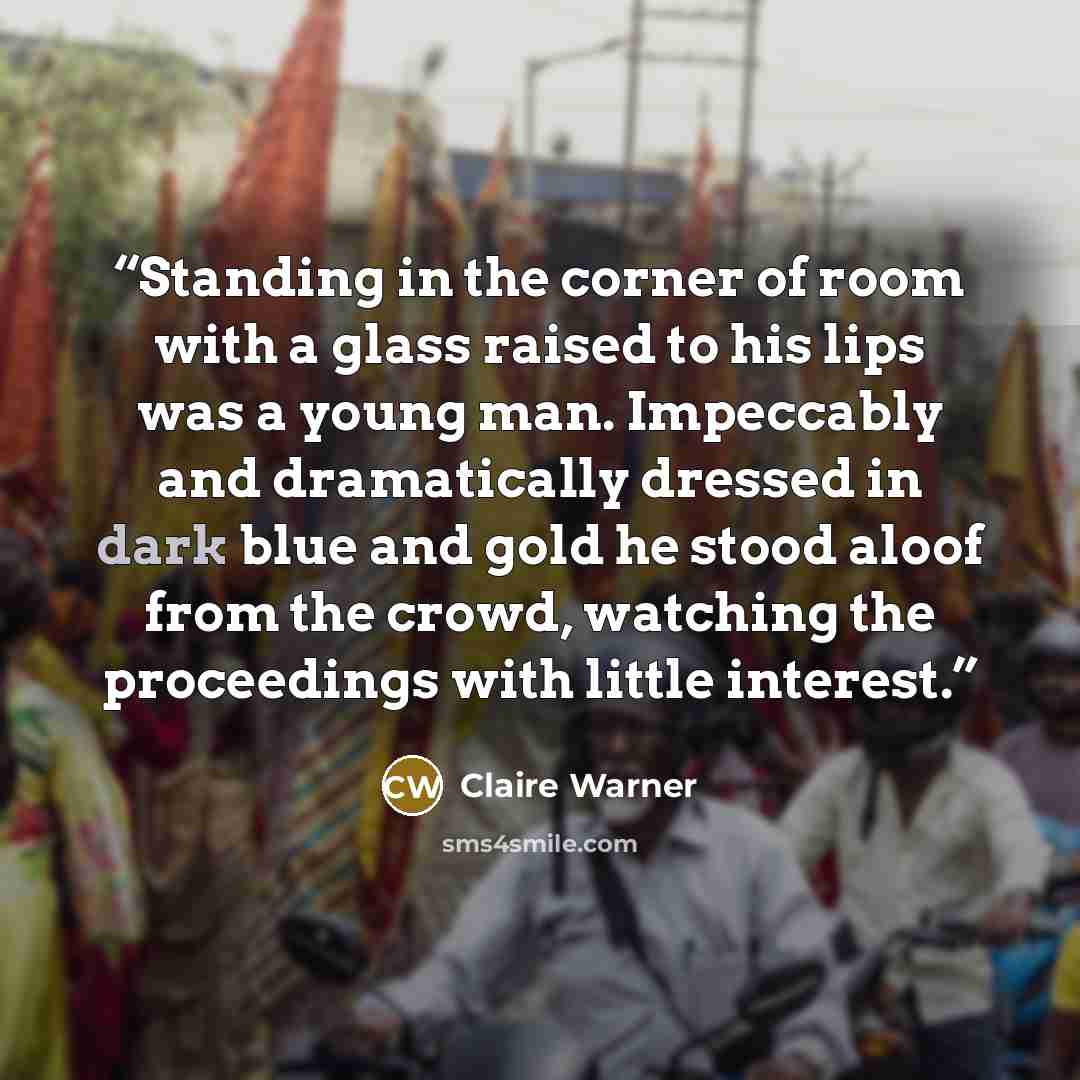“Standing in the corner of room with a glass raised to his lips was a young man. Impeccably and dramatically dressed in dark blue and gold he stood aloof from the crowd, watching the proceedings with little interest.” quote by Claire Warner